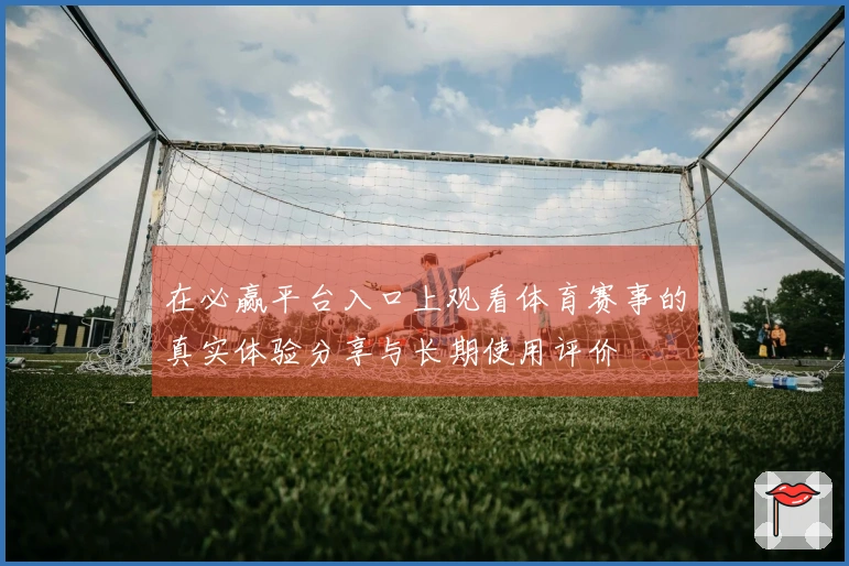 在必赢平台入口上观看体育赛事的真实体验分享与长期使用评价
